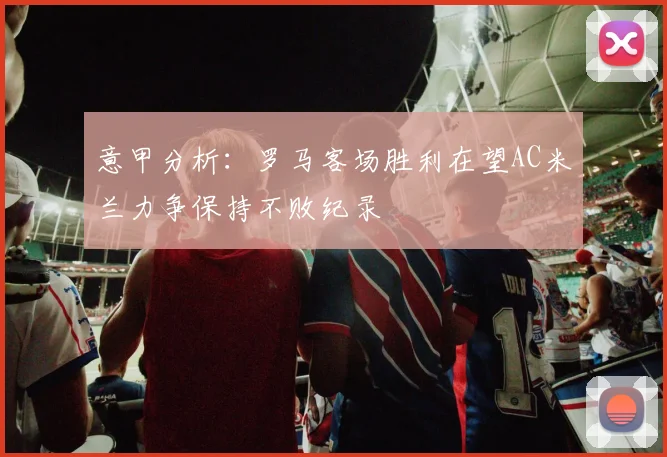 意甲分析：罗马客场胜利在望AC米兰力争保持不败纪录