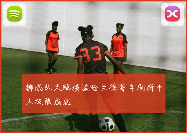 挪威队天赋横溢哈兰德每年刷新个人极限成就