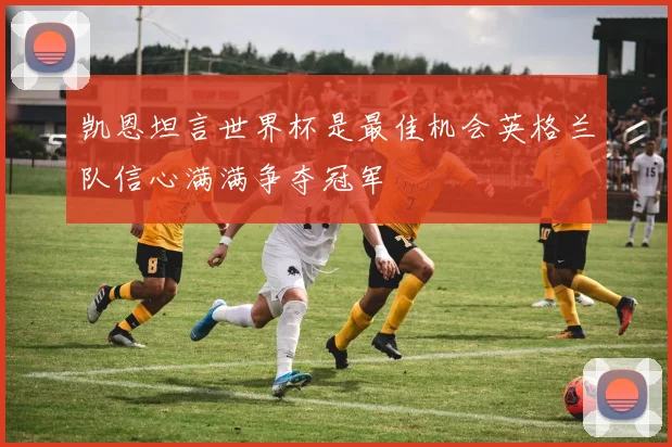 凯恩坦言世界杯是最佳机会英格兰队信心满满争夺冠军