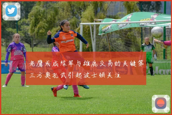 老鹰或成绿军与雄鹿交易的关键第三方奥孔武引起波士顿关注