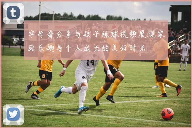 字母哥分享与孩子练球视频展现家庭乐趣与个人成长的美好时光