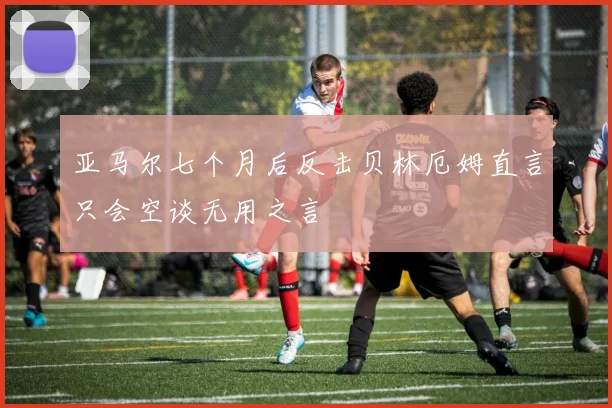 亚马尔七个月后反击贝林厄姆直言只会空谈无用之言