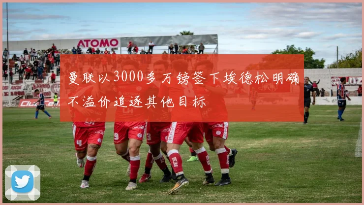 曼联以3000多万镑签下埃德松明确不溢价追逐其他目标