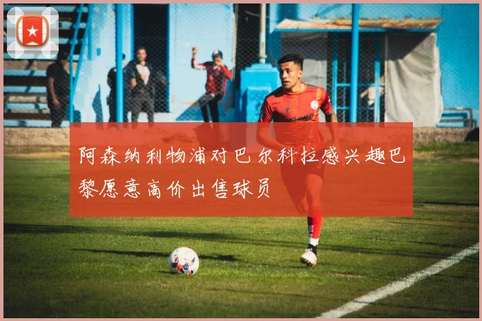阿森纳利物浦对巴尔科拉感兴趣巴黎愿意高价出售球员