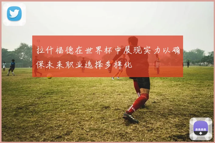 拉什福德在世界杯中展现实力以确保未来职业选择多样化