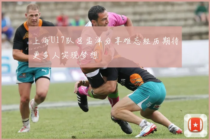 上海U17队吕孟洋分享难忘经历期待更多人实现梦想