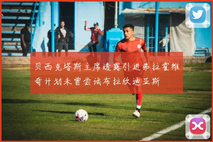 贝西克塔斯主席透露引进弗拉霍维奇计划未曾尝试布拉欣迪亚斯