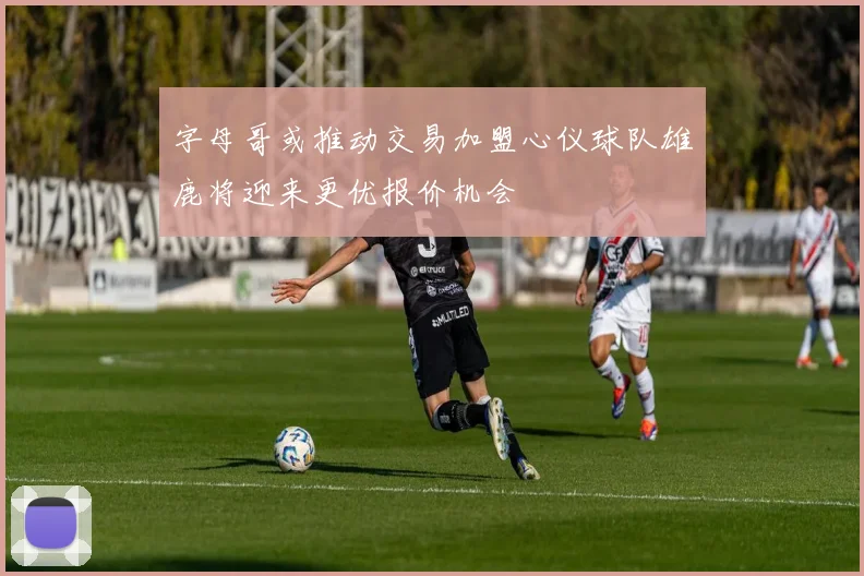 字母哥或推动交易加盟心仪球队雄鹿将迎来更优报价机会