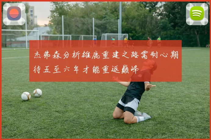 杰弗森分析雄鹿重建之路需耐心期待五至六年才能重返巅峰