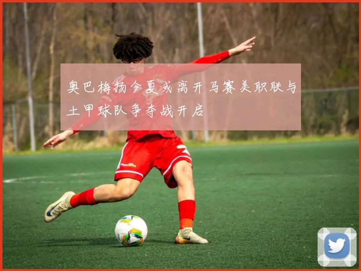 奥巴梅扬今夏或离开马赛美职联与土甲球队争夺战开启