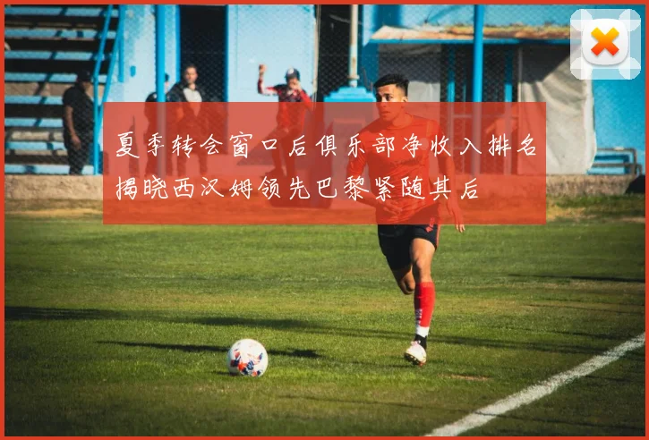 夏季转会窗口后俱乐部净收入排名揭晓西汉姆领先巴黎紧随其后
