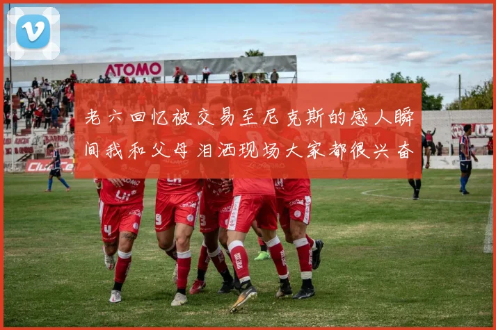 老六回忆被交易至尼克斯的感人瞬间我和父母泪洒现场大家都很兴奋