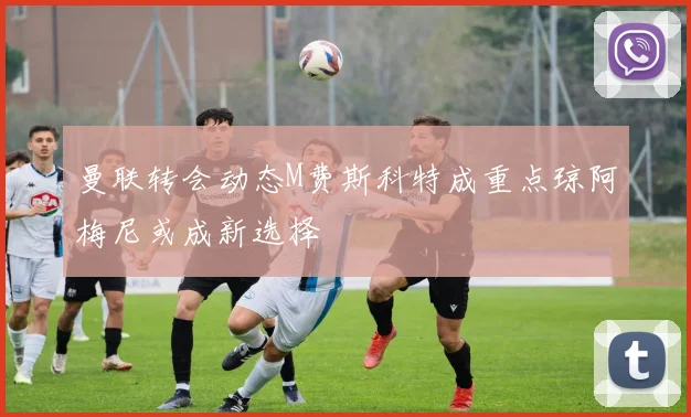 曼联转会动态M费斯科特成重点琼阿梅尼或成新选择
