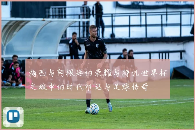 梅西与阿根廷的荣耀与挣扎世界杯之旅中的时代印记与足球传奇