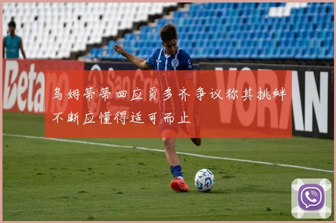 乌姆蒂蒂回应贡多齐争议称其挑衅不断应懂得适可而止