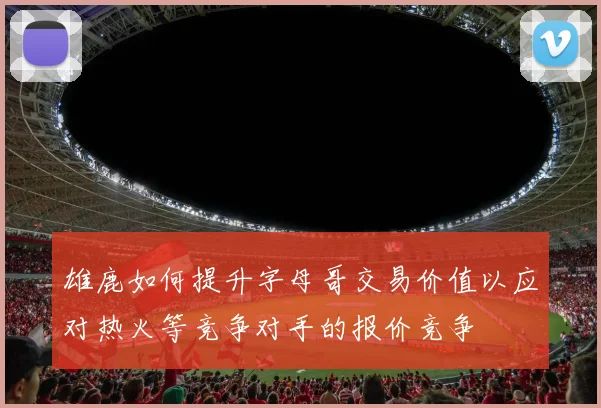 雄鹿如何提升字母哥交易价值以应对热火等竞争对手的报价竞争