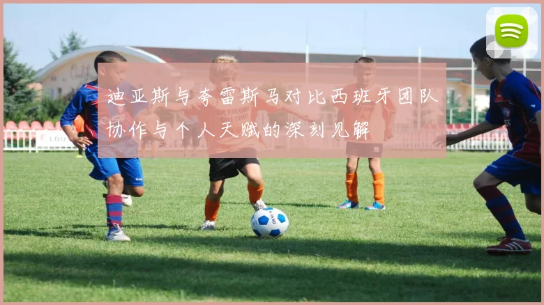 迪亚斯与夸雷斯马对比西班牙团队协作与个人天赋的深刻见解