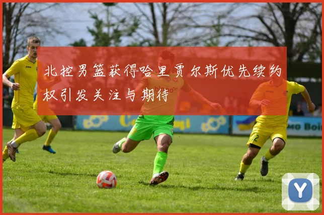 北控男篮获得哈里贾尔斯优先续约权引发关注与期待