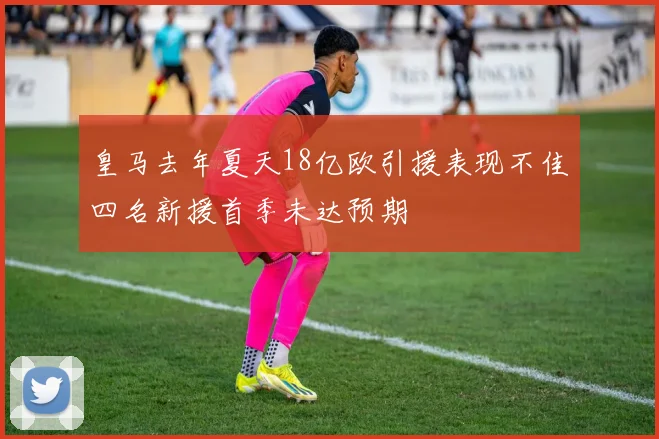 皇马去年夏天18亿欧引援表现不佳四名新援首季未达预期
