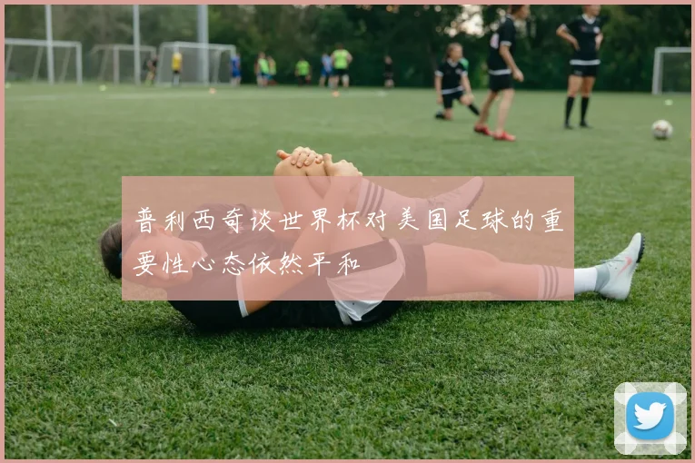 普利西奇谈世界杯对美国足球的重要性心态依然平和