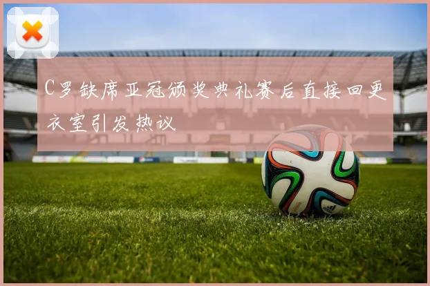 C罗缺席亚冠颁奖典礼赛后直接回更衣室引发热议