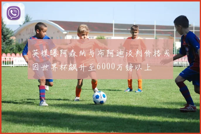 英媒曝阿森纳与布阿迪谈判价格或因世界杯飙升至6000万镑以上