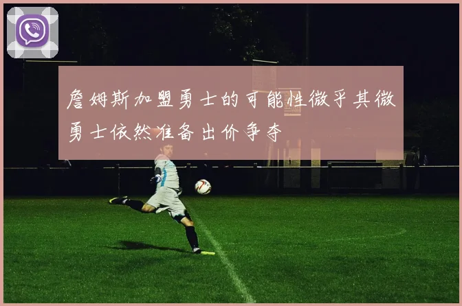 詹姆斯加盟勇士的可能性微乎其微勇士依然准备出价争夺