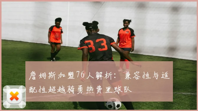 詹姆斯加盟76人解析：兼容性与适配性超越骑勇热费里球队