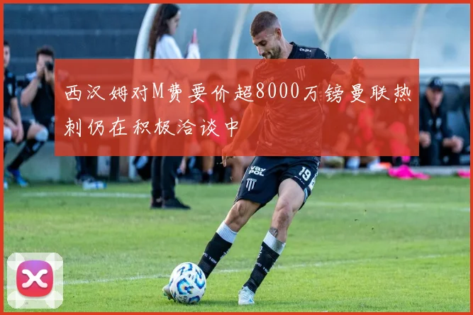 西汉姆对M费要价超8000万镑曼联热刺仍在积极洽谈中
