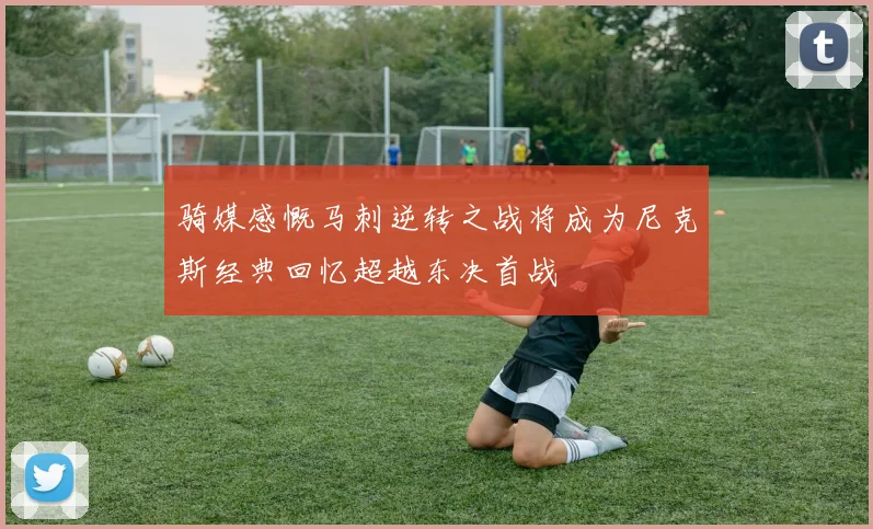 骑媒感慨马刺逆转之战将成为尼克斯经典回忆超越东决首战